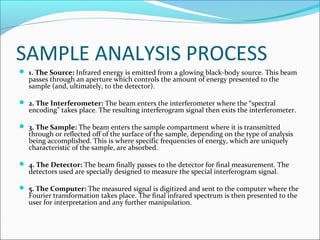 SAMPLE ANALYSIS PROCESS
 1. The Source: Infrared energy is emitted from a glowing black-body source. This beam
   passes through an aperture which controls the amount of energy presented to the
   sample (and, ultimately, to the detector).

 2. The Interferometer: The beam enters the interferometer where the “spectral
   encoding” takes place. The resulting interferogram signal then exits the interferometer.

 3. The Sample: The beam enters the sample compartment where it is transmitted
   through or reflected off of the surface of the sample, depending on the type of analysis
   being accomplished. This is where specific frequencies of energy, which are uniquely
   characteristic of the sample, are absorbed.

 4. The Detector: The beam finally passes to the detector for final measurement. The
   detectors used are specially designed to measure the special interferogram signal.

 5. The Computer: The measured signal is digitized and sent to the computer where the
   Fourier transformation takes place. The final infrared spectrum is then presented to the
   user for interpretation and any further manipulation.
 