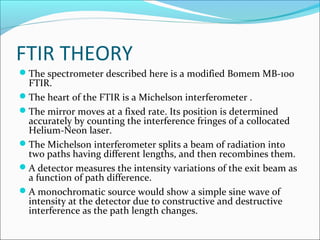 FTIR THEORY
The spectrometer described here is a modified Bomem MB-100
 FTIR.
The heart of the FTIR is a Michelson interferometer .
The mirror moves at a fixed rate. Its position is determined
 accurately by counting the interference fringes of a collocated
 Helium-Neon laser.
The Michelson interferometer splits a beam of radiation into
 two paths having different lengths, and then recombines them.
A detector measures the intensity variations of the exit beam as
 a function of path difference.
A monochromatic source would show a simple sine wave of
 intensity at the detector due to constructive and destructive
 interference as the path length changes.
 