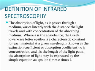 DEFINITION OF INFRARED
SPECTROSCOPHY
The absorption of light, as it passes through a
 medium, varies linearly with the distance the light
 travels and with concentration of the absorbing
 medium. Where a is the absorbance, the Greek
 lower-case letter epsilon is a characteristic constant
 for each material at a given wavelength (known as the
 extinction coefficient or absorption coefficient), c is
 concentration, and l is the length of the light path,
 the absorption of light may be expressed by the
 simple equation a= epsilon times c times l.
 