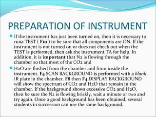 PREPARATION OF INSTRUMENT
If the instrument has just been turned on, then it is necessary to
 runa TEST ( F10 ) to be sure that all components are ON. If the
 instrument is not turned on or does not check out when the
 TEST is performed, then ask the instrument TA for help. In
 addition, it is important that N2 is flowing through the
 chamber so that most of the CO2 and
H2O are flushed from the chamber and from inside the
 instrument. F4 SCAN BACKGROUND is performed with a blank
 IR plate in the chamber. F8 then F4 DISPLAY BACKGROUND
 will show the spectrum of CO2 and H2O that remain in the
 chamber. If the background shows excessive CO2 and H2O,
 then be sure the N2 is flowing briskly, wait a minute or two and
 try again. Once a good background has been obtained, several
 students in succession can use the same background.
 