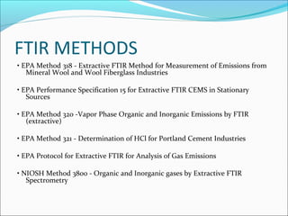 FTIR METHODS
• EPA Method 318 - Extractive FTIR Method for Measurement of Emissions from
   Mineral Wool and Wool Fiberglass Industries

• EPA Performance Specification 15 for Extractive FTIR CEMS in Stationary
   Sources

• EPA Method 320 -Vapor Phase Organic and Inorganic Emissions by FTIR
   (extractive)

• EPA Method 321 - Determination of HCl for Portland Cement Industries

• EPA Protocol for Extractive FTIR for Analysis of Gas Emissions

• NIOSH Method 3800 - Organic and Inorganic gases by Extractive FTIR
   Spectrometry
 
 