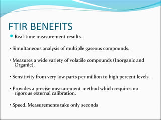 FTIR BENEFITS
Real-time measurement results.

• Simultaneous analysis of multiple gaseous compounds.

• Measures a wide variety of volatile compounds (Inorganic and
  Organic).

• Sensitivity from very low parts per million to high percent levels.

• Provides a precise measurement method which requires no
   rigorous external calibration.

• Speed. Measurements take only seconds
 