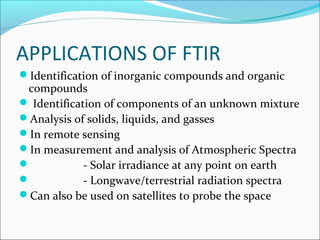 APPLICATIONS OF FTIR
Identification of inorganic compounds and organic
 compounds
 Identification of components of an unknown mixture
Analysis of solids, liquids, and gasses
In remote sensing
In measurement and analysis of Atmospheric Spectra
            - Solar irradiance at any point on earth
            - Longwave/terrestrial radiation spectra
Can also be used on satellites to probe the space
 