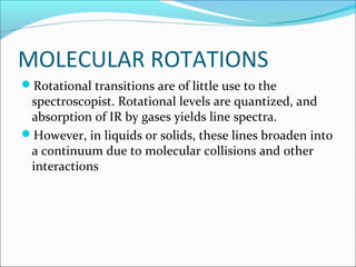 MOLECULAR ROTATIONS
Rotational transitions are of little use to the
 spectroscopist. Rotational levels are quantized, and
 absorption of IR by gases yields line spectra.
However, in liquids or solids, these lines broaden into
 a continuum due to molecular collisions and other
 interactions
 