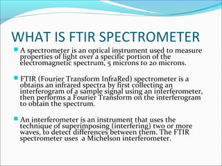 WHAT IS FTIR SPECTROMETER
A spectrometer is an optical instrument used to measure
 properties of light over a specific portion of the
 electromagnetic spectrum, 5 microns to 20 microns.

FTIR (Fourier Transform InfraRed) spectrometer is a
 obtains an infrared spectra by first collecting an
 interferogram of a sample signal using an interferometer,
 then performs a Fourier Transform on the interferogram
 to obtain the spectrum.

An interferometer is an instrument that uses the
 technique of superimposing (interfering) two or more
 waves, to detect differences between them. The FTIR
 spectrometer uses a Michelson interferometer.
 