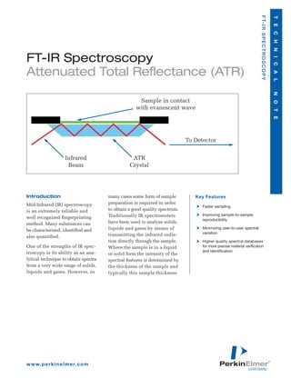 F T- I R S P E C T R O S C O P Y

                                                                                                                                                        T E C H N I C A L
FT-IR Spectroscopy
Attenuated Total Reflectance (ATR)




                                                                                                                                                        N O T E
                                                    Sample in contact
                                                   with evanescent wave




                                                                           To Detector


                     Infrared                    ATR
                      Beam                      Crystal




Introduction                          many cases some form of sample          Key Features
Mid-Infrared (IR) spectroscopy        preparation is required in order
                                                                                 Faster sampling
is an extremely reliable and          to obtain a good quality spectrum.
                                      Traditionally IR spectrometers             Improving sample-to-sample
well recognized fingerprinting                                                   reproducibility
method. Many substances can           have been used to analyze solids,
be characterized, identified and      liquids and gases by means of              Minimizing user-to-user spectral
                                      transmitting the infrared radia-           variation
also quantified.
                                      tion directly through the sample.          Higher quality spectral databases
One of the strengths of IR spec-      Where the sample is in a liquid            for more precise material verification
troscopy is its ability as an ana-                                               and identification
                                      or solid form the intensity of the
lytical technique to obtain spectra   spectral features is determined by
from a very wide range of solids,     the thickness of the sample and
liquids and gases. However, in        typically this sample thickness




w w w. p e r k i n e l m e r. c o m
 