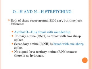 O—H AND N—H STRETCHING
 Both of these occur around 3300 cm-1
, but they look
different:
Alcohol O—H is broad with rounded tip.
Primary amine (RNH2) is broad with two sharp
spikes
Secondary amine (R2NH) is broad with one sharp
spike.
No signal for a tertiary amine (R3N) because
there is no hydrogen.
 