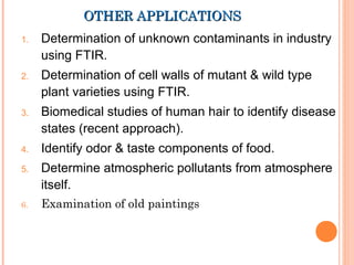 OTHER APPLICATIONSOTHER APPLICATIONS
1. Determination of unknown contaminants in industry
using FTIR.
2. Determination of cell walls of mutant & wild type
plant varieties using FTIR. 
3. Biomedical studies of human hair to identify disease
states (recent approach).
4. Identify odor & taste components of food.
5. Determine atmospheric pollutants from atmosphere
itself.
6. Examination of old paintings
 