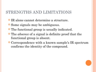 STRENGTHS AND LIMITATIONS
 IR alone cannot determine a structure.
 Some signals may be ambiguous.
 The functional group is usually indicated.
 The absence of a signal is definite proof that the
functional group is absent.
 Correspondence with a known sample’s IR spectrum
confirms the identity of the compound.
 