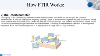 How FTIR Works:
2)The Interferometer
The majority of the commercially available Fourier transform infrared instruments are based upon the Michelson
interferometer. It produces interference fringes by splitting a beam of monochromatic light so that one beam strikes a fixed
mirror and the other a movable mirror. When the reflected beams are brought back together an interference pattern results.
The resulting interferogram signal then exits the interferometer. Advantage of interferometer is because of moving mirror
mechanism it can scan for entire spectrum of IR frequencies in a single scan in a very short time.
hassan-alnajem
 