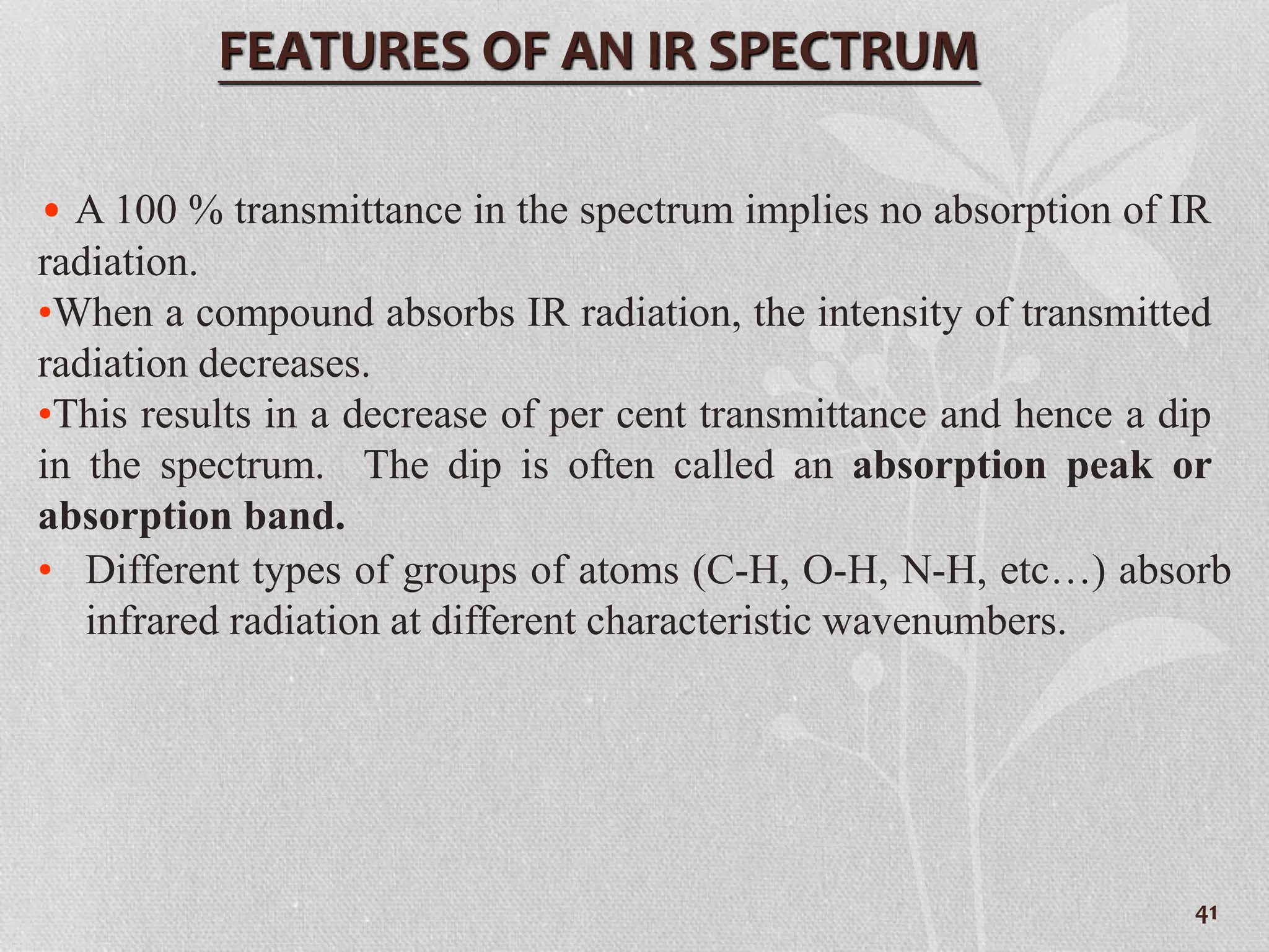 • A 100 % transmittance in the spectrum implies no absorption of IR
radiation.
•When a compound absorbs IR radiation, the intensity of transmitted
radiation decreases.
•This results in a decrease of per cent transmittance and hence a dip
in the spectrum. The dip is often called an absorption peak or
absorption band.
FEATURES OF AN IR SPECTRUM
• Different types of groups of atoms (C-H, O-H, N-H, etc…) absorb
infrared radiation at different characteristic wavenumbers.
41
 