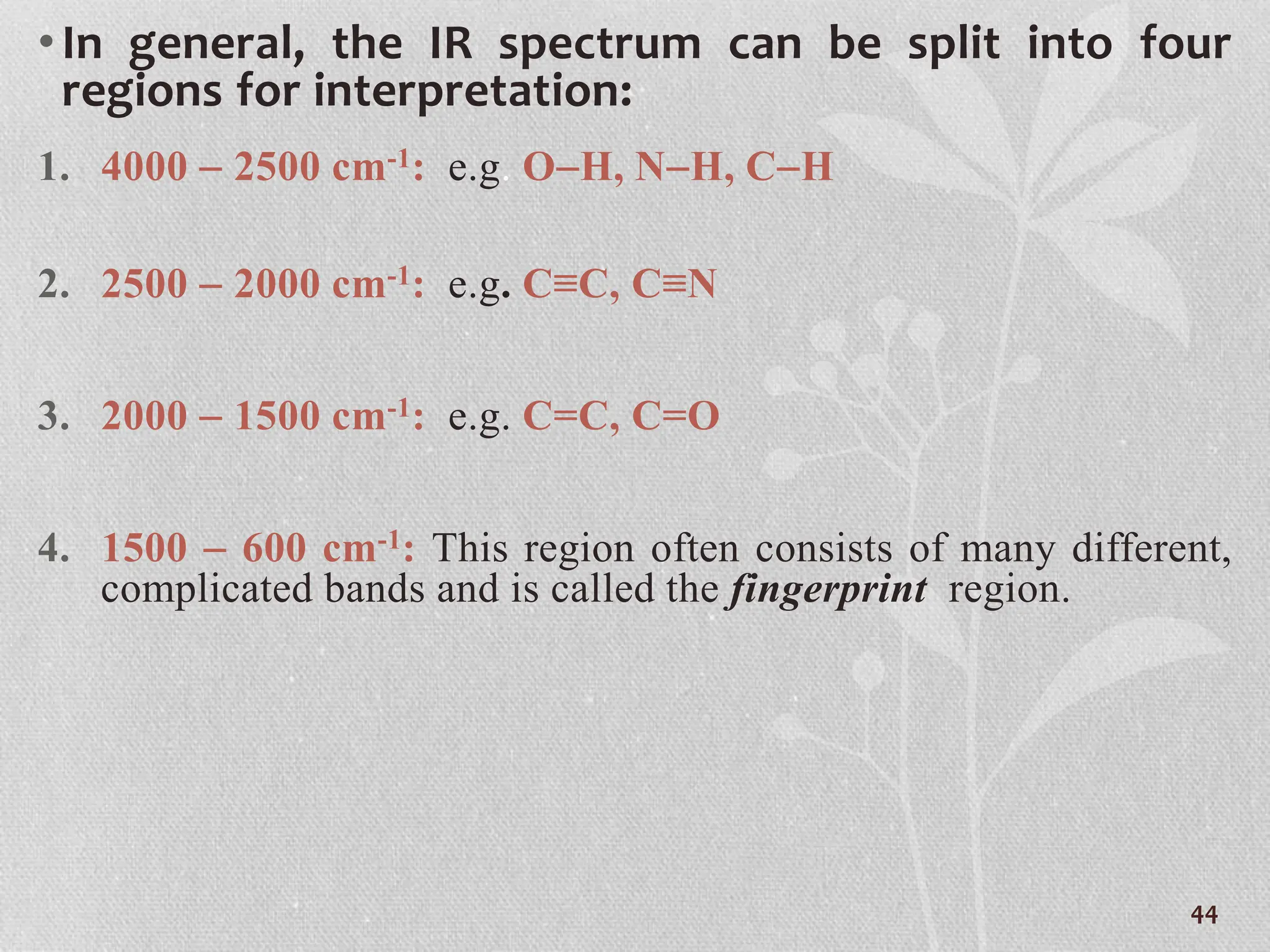 •In general, the IR spectrum can be split into four
regions for interpretation:
1. 4000  2500 cm-1: e.g. OH, NH, CH
2. 2500  2000 cm-1: e.g. C≡C, C≡N
3. 2000  1500 cm-1: e.g. C=C, C=O
4. 1500  600 cm-1: This region often consists of many different,
complicated bands and is called the fingerprint region.
44
 