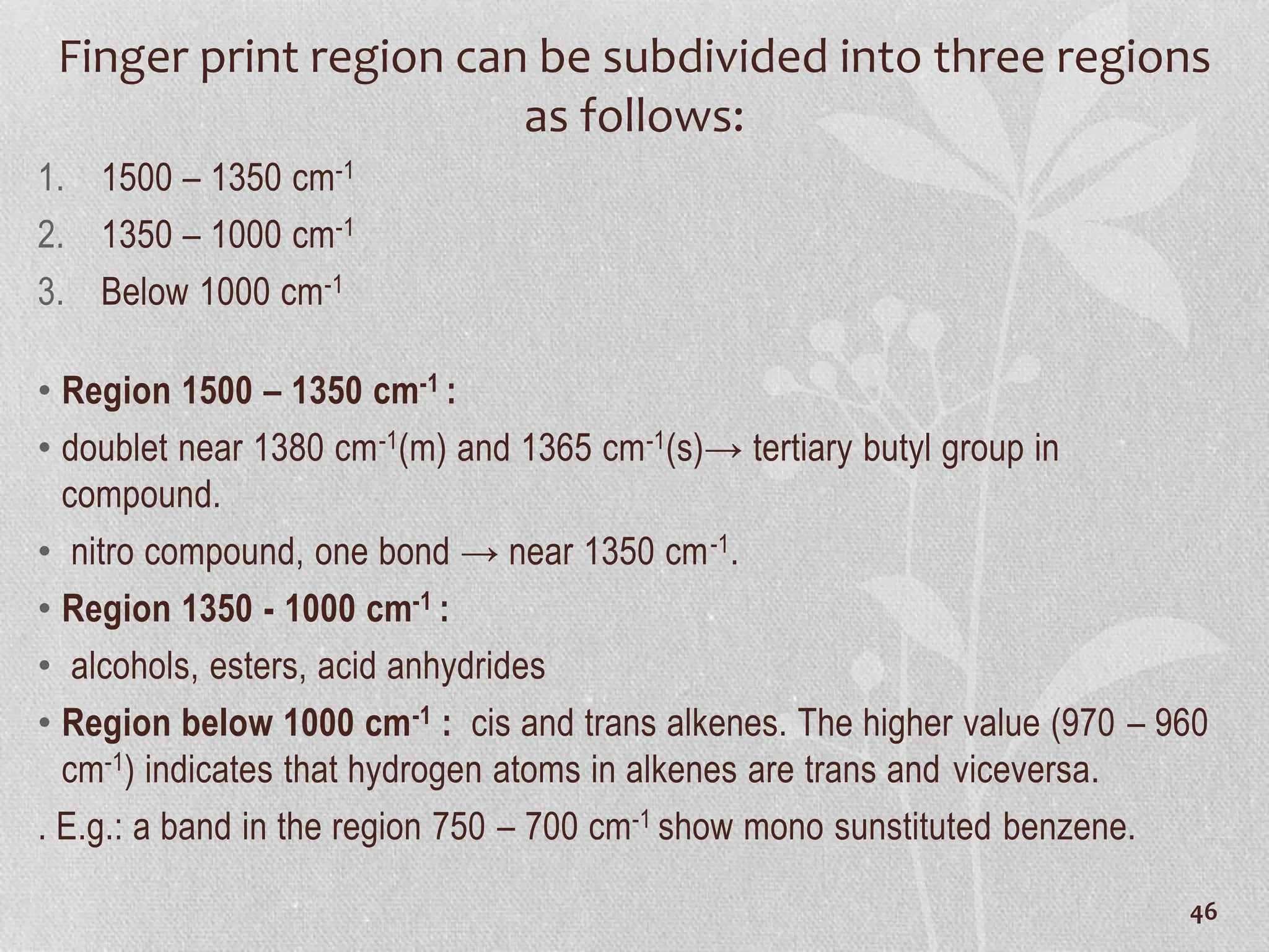 Finger print region can be subdivided into three regions
as follows:
1. 1500 – 1350 cm-1
2. 1350 – 1000 cm-1
3. Below 1000 cm-1
• Region 1500 – 1350 cm-1 :
• doublet near 1380 cm-1(m) and 1365 cm-1(s)→ tertiary butyl group in
compound.
• nitro compound, one bond → near 1350 cm-1.
• Region 1350 - 1000 cm-1 :
• alcohols, esters, acid anhydrides
• Region below 1000 cm-1 : cis and trans alkenes. The higher value (970 – 960
cm-1) indicates that hydrogen atoms in alkenes are trans and viceversa.
. E.g.: a band in the region 750 – 700 cm-1 show mono sunstituted benzene.
46
 