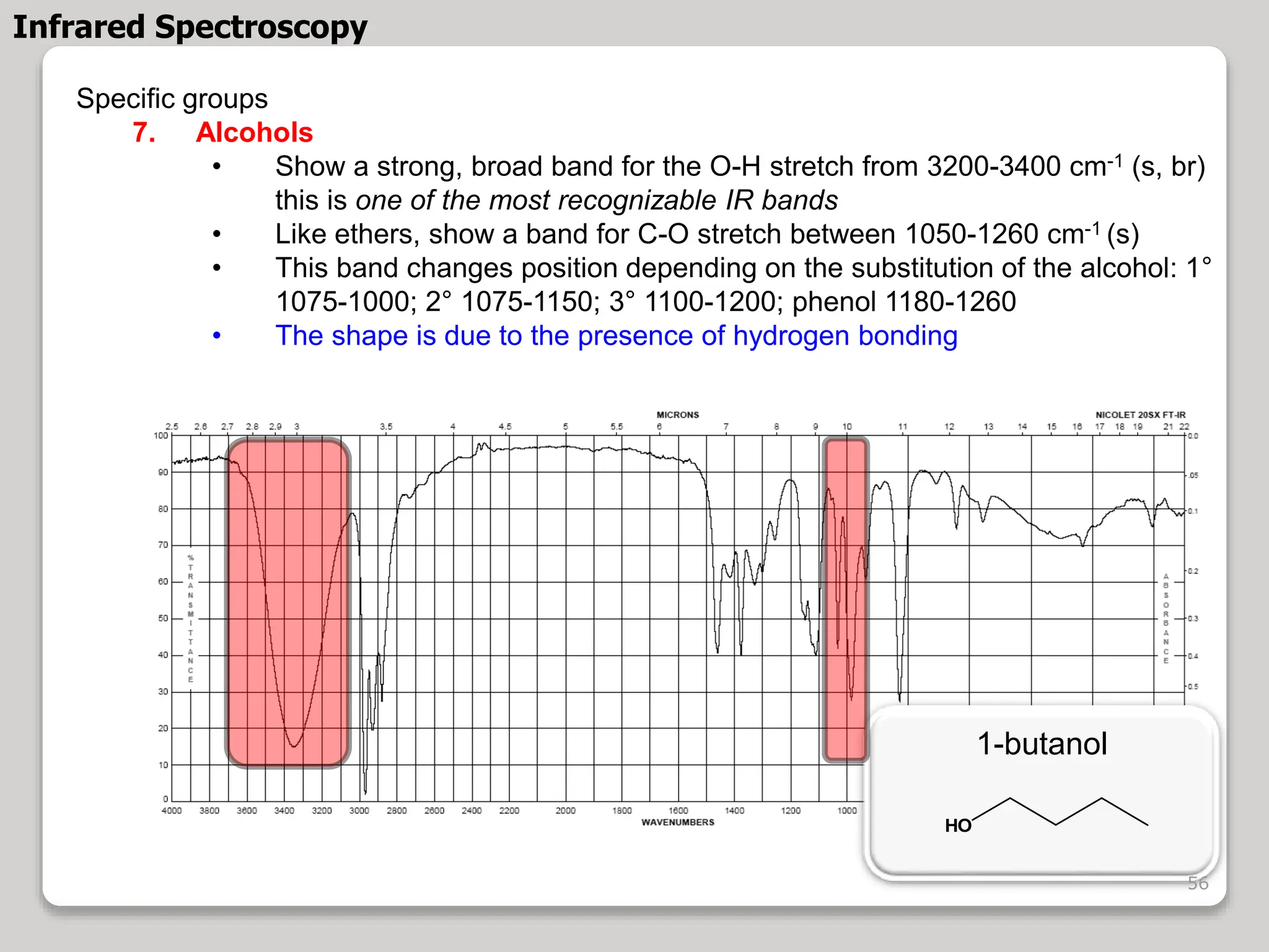 Specific groups
7. Alcohols
• Show a strong, broad band for the O-H stretch from 3200-3400 cm-1 (s, br)
this is one of the most recognizable IR bands
• Like ethers, show a band for C-O stretch between 1050-1260 cm-1 (s)
• This band changes position depending on the substitution of the alcohol: 1°
1075-1000; 2° 1075-1150; 3° 1100-1200; phenol 1180-1260
• The shape is due to the presence of hydrogen bonding
1-butanol
HO
Infrared Spectroscopy
56
 