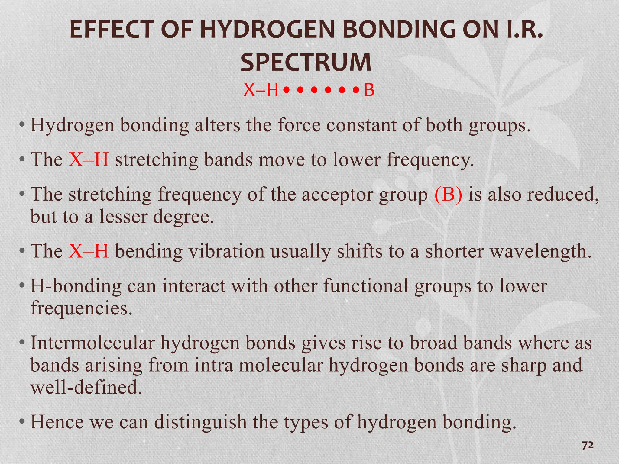 EFFECT OF HYDROGEN BONDING ON I.R.
SPECTRUM
X–H••••••B
• Hydrogen bonding alters the force constant of both groups.
• The X–H stretching bands move to lower frequency.
• The stretching frequency of the acceptor group (B) is also reduced,
but to a lesser degree.
• The X–H bending vibration usually shifts to a shorter wavelength.
• H-bonding can interact with other functional groups to lower
frequencies.
• Intermolecular hydrogen bonds gives rise to broad bands where as
bands arising from intra molecular hydrogen bonds are sharp and
well-defined.
• Hence we can distinguish the types of hydrogen bonding.
72
 
