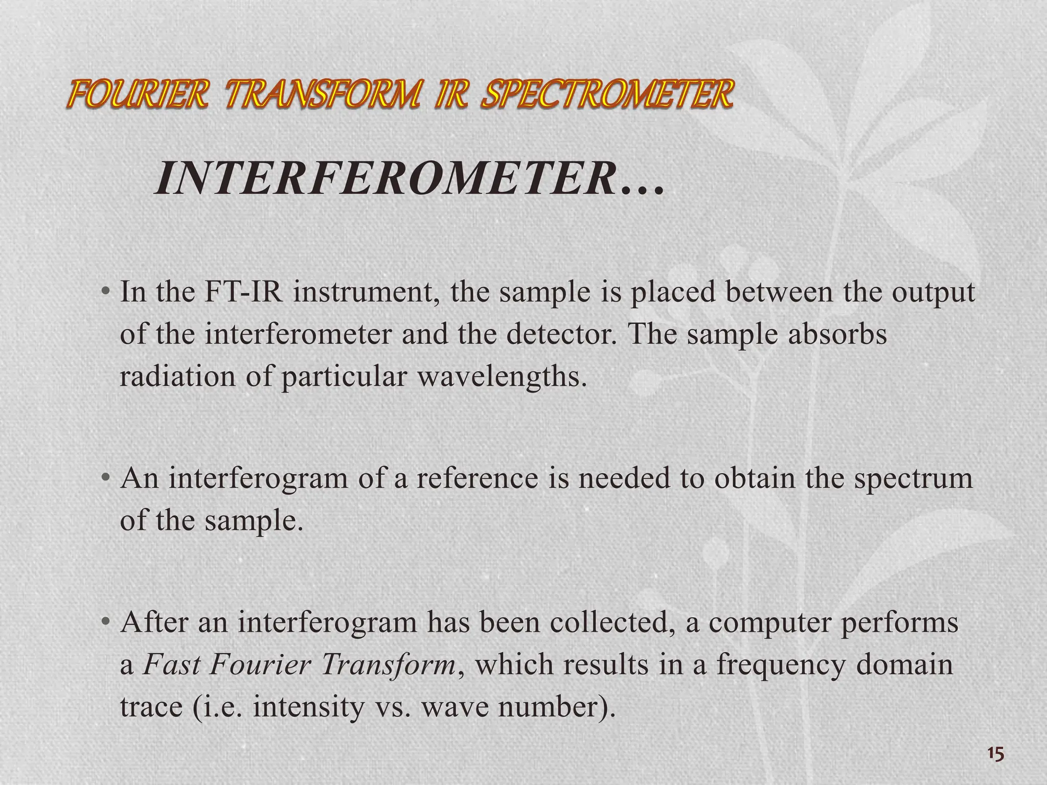INTERFEROMETER…
• In the FT-IR instrument, the sample is placed between the output
of the interferometer and the detector. The sample absorbs
radiation of particular wavelengths.
• An interferogram of a reference is needed to obtain the spectrum
of the sample.
• After an interferogram has been collected, a computer performs
a Fast Fourier Transform, which results in a frequency domain
trace (i.e. intensity vs. wave number).
15
 