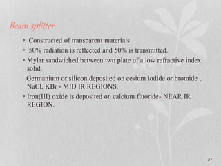 Beam splitter
• Constructed of transparent materials
• 50% radiation is reflected and 50% is transmitted.
• Mylar sandwiched between two plate of a low refractive index
solid.
Germanium or silicon deposited on cesium iodide or bromide ,
NaCl, KBr - MID IR REGIONS.
• Iron(III) oxide is deposited on calcium fluoride- NEAR IR
REGION.
32
 