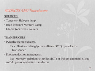 SOURCES AND Transducers
SOURCES:
• Tungsten- Halogen lamp.
• High Pressure Mercury Lamp
• Globar (or) Nernst sources
TRANSDUCERS:
• Pyroelectric transducers.
Ex:- Deuterated triglycine sulfate (DCT) pyroelectric
Transducer
• Photoconduction transducers:
Ex:- Mercury cadmium telluride(MCT) or indium antimonite, lead
sulfide photoconductive transducers.
33
 