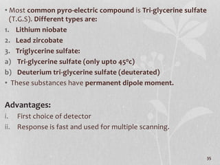 • Most common pyro-electric compound is Tri-glycerine sulfate
(T.G.S). Different types are:
1. Lithium niobate
2. Lead zircobate
3. Triglycerine sulfate:
a) Tri-glycerine sulfate (only upto 450c)
b) Deuterium tri-glycerine sulfate (deuterated)
• These substances have permanent dipole moment.
Advantages:
i. First choice of detector
ii. Response is fast and used for multiple scanning.
35
 