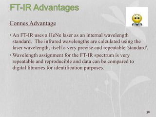 Connes Advantage
• An FT-IR uses a HeNe laser as an internal wavelength
standard. The infrared wavelengths are calculated using the
laser wavelength, itself a very precise and repeatable 'standard'.
• Wavelength assignment for the FT-IR spectrum is very
repeatable and reproducible and data can be compared to
digital libraries for identification purposes.
38
 