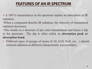• A 100 % transmittance in the spectrum implies no absorption of IR
radiation.
•When a compound absorbs IR radiation, the intensity of transmitted
radiation decreases.
•This results in a decrease of per cent transmittance and hence a dip
in the spectrum. The dip is often called an absorption peak or
absorption band.
FEATURES OF AN IR SPECTRUM
• Different types of groups of atoms (C-H, O-H, N-H, etc…) absorb
infrared radiation at different characteristic wavenumbers.
41
 