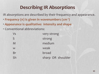 Describing IR Absorptions
IR absorptions are described by their frequency and appearance.
• Frequency (n) is given in wavenumbers (cm-1)
• Appearance is qualitative: intensity and shape
• Conventional abbreviations:
Vs very strong
S strong
M medium
w weak
Br broad
Sh sharp OR shoulder
43
 