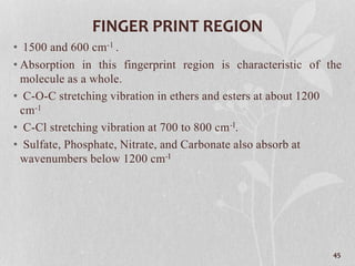 FINGER PRINT REGION
• 1500 and 600 cm-1 .
• Absorption in this fingerprint region is characteristic of the
molecule as a whole.
• C-O-C stretching vibration in ethers and esters at about 1200
cm-1
• C-Cl stretching vibration at 700 to 800 cm-I.
• Sulfate, Phosphate, Nitrate, and Carbonate also absorb at
wavenumbers below 1200 cm-I
45
 