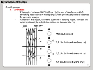 Specific groups
4. Aromatics
• If the region between 1667-2000 cm-1 (w) is free of interference (C=O
stretching frequency is in this region) a weak grouping of peaks is observed
for aromatic systems
• Analysis of this region, called the overtone of bending region, can lead to a
determination of the substitution pattern on the aromatic ring
Monosubstituted
1,2 disubstituted (ortho or o-)
1,3 disubstituted (meta or m-)
1,4 disubstituted (para or p-)
G
G
G
G
G
G
G
Infrared Spectroscopy
53
 