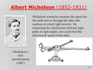 Albert Michelson (1852-1931)
Michelson wanted to measure the speed the
the earth moves through the ether (the
medium in which light travels). By
measuring the interference between light
paths at right angles, one could find the
direction & speed of the ether.
Michelson’s
first
interferometer
(1881)
10
 