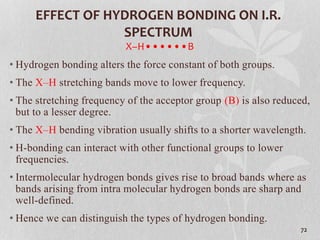 EFFECT OF HYDROGEN BONDING ON I.R.
SPECTRUM
X–H••••••B
• Hydrogen bonding alters the force constant of both groups.
• The X–H stretching bands move to lower frequency.
• The stretching frequency of the acceptor group (B) is also reduced,
but to a lesser degree.
• The X–H bending vibration usually shifts to a shorter wavelength.
• H-bonding can interact with other functional groups to lower
frequencies.
• Intermolecular hydrogen bonds gives rise to broad bands where as
bands arising from intra molecular hydrogen bonds are sharp and
well-defined.
• Hence we can distinguish the types of hydrogen bonding.
72
 