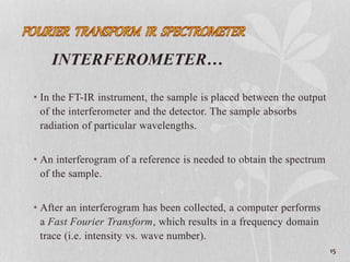 INTERFEROMETER…
• In the FT-IR instrument, the sample is placed between the output
of the interferometer and the detector. The sample absorbs
radiation of particular wavelengths.
• An interferogram of a reference is needed to obtain the spectrum
of the sample.
• After an interferogram has been collected, a computer performs
a Fast Fourier Transform, which results in a frequency domain
trace (i.e. intensity vs. wave number).
15
 