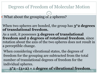 Degrees of Freedom of Molecular Motion
lpetit@clemson.eduVIBRATIONAL SPECTROSCOPY STUDIES OF
GLASS STRUCTURE : IR spectroscopy
11
 What about the grouping of 2 spheres?
When two spheres are bonded, the group has 3*2 degrees
of translational freedom.
As a unit, it possesses 3 degrees of translational
freedom and 2 degrees of rotational freedom, since
rotation about the axis of the two spheres does not result in
a perceptible change.
When considering vibrational states, the degrees of
freedom for the grouping are subtracted from the total
number of translational degrees of freedom for the
individual spheres.
3*2 - (3+2) = 1 degree of vibrational freedom.
 