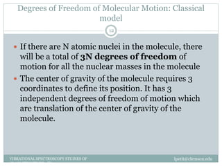 Degrees of Freedom of Molecular Motion: Classical
model
lpetit@clemson.eduVIBRATIONAL SPECTROSCOPY STUDIES OF
GLASS STRUCTURE : IR spectroscopy
12
 If there are N atomic nuclei in the molecule, there
will be a total of 3N degrees of freedom of
motion for all the nuclear masses in the molecule
 The center of gravity of the molecule requires 3
coordinates to define its position. It has 3
independent degrees of freedom of motion which
are translation of the center of gravity of the
molecule.
 