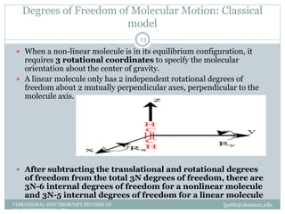 Degrees of Freedom of Molecular Motion: Classical
model
lpetit@clemson.eduVIBRATIONAL SPECTROSCOPY STUDIES OF
GLASS STRUCTURE : IR spectroscopy
13
 When a non-linear molecule is in its equilibrium configuration, it
requires 3 rotational coordinates to specify the molecular
orientation about the center of gravity.
 A linear molecule only has 2 independent rotational degrees of
freedom about 2 mutually perpendicular axes, perpendicular to the
molecule axis.
 After subtracting the translational and rotational degrees
of freedom from the total 3N degrees of freedom, there are
3N-6 internal degrees of freedom for a nonlinear molecule
and 3N-5 internal degrees of freedom for a linear molecule
 
