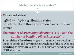 Molecule such as water?
lpetit@clemson.eduVIBRATIONAL SPECTROSCOPY STUDIES OF
GLASS STRUCTURE : IR spectroscopy
14
 Vibrational states?
3N-6  3*3-6 = 3 vibration states
which results in three absorption bands in IR and
Raman.
The number of stretching vibrations is N-1 and the
number of bending vibrations is 2N-5.
Stretching vibrations  3-1 = 2: symmetric stretching of
the H-0 bonds and asymmetric stretching of the H-O bonds
Bending vibration  2*3-5 = 1: 1 scissors bending of the
HOH structure.
 