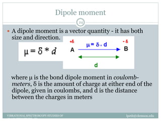 Dipole moment
lpetit@clemson.eduVIBRATIONAL SPECTROSCOPY STUDIES OF
GLASS STRUCTURE : IR spectroscopy
24
 A dipole moment is a vector quantity - it has both
size and direction.
where μ is the bond dipole moment in coulomb-
meters, δ is the amount of charge at either end of the
dipole, given in coulombs, and d is the distance
between the charges in meters
 