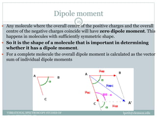 Dipole moment
lpetit@clemson.eduVIBRATIONAL SPECTROSCOPY STUDIES OF
GLASS STRUCTURE : IR spectroscopy
25
 Any molecule where the overall centre of the positive charges and the overall
centre of the negative charges coincide will have zero dipole moment. This
happens in molecules with sufficiently symmetric shape.
 So it is the shape of a molecule that is important in determining
whether it has a dipole moment.
 For a complete molecule the overall dipole moment is calculated as the vector
sum of individual dipole moments
 