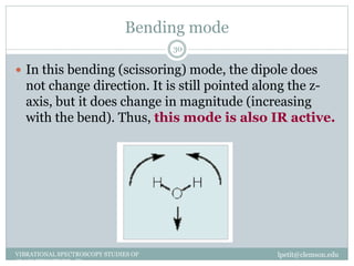 Bending mode
lpetit@clemson.eduVIBRATIONAL SPECTROSCOPY STUDIES OF
GLASS STRUCTURE : IR spectroscopy
30
 In this bending (scissoring) mode, the dipole does
not change direction. It is still pointed along the z-
axis, but it does change in magnitude (increasing
with the bend). Thus, this mode is also IR active.
 