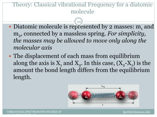 Theory: Classical vibrational Frequency for a diatomic
molecule
lpetit@clemson.eduVIBRATIONAL SPECTROSCOPY STUDIES OF
GLASS STRUCTURE : IR spectroscopy
34
 Diatomic molecule is represented by 2 masses: m1 and
m2, connected by a massless spring. For simplicity,
the masses may be allowed to move only along the
molecular axis
 The displacement of each mass from equilibrium
along the axis is X1 and X2. In this case, (X2-X1) is the
amount the bond length differs from the equilibrium
length.
 