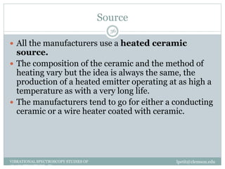 Source
lpetit@clemson.eduVIBRATIONAL SPECTROSCOPY STUDIES OF
GLASS STRUCTURE : IR spectroscopy
36
 All the manufacturers use a heated ceramic
source.
 The composition of the ceramic and the method of
heating vary but the idea is always the same, the
production of a heated emitter operating at as high a
temperature as with a very long life.
 The manufacturers tend to go for either a conducting
ceramic or a wire heater coated with ceramic.
 