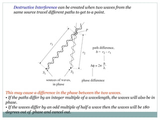 Destructive Interference can be created when two waves from the
same source travel different paths to get to a point.
This may cause a difference in the phase between the two waves.
• If the paths differ by an integer multiple of a wavelength, the waves will also be in
phase.
• If the waves differ by an odd multiple of half a wave then the waves will be 180
degrees out of phase and cancel out.
 