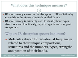 What does this technique measure?
lpetit@clemson.eduVIBRATIONAL SPECTROSCOPY STUDIES OF
GLASS STRUCTURE : IR spectroscopy
4
 IR spectroscopy measures the absorption of IR radiation by
materials as the atoms vibrate about their bonds
 IR spectroscopy is primarily used to identify bond types,
structures, and functional groups in organic and inorganic
compounds
Why are IR absorption spectra important?
 Molecules absorb IR radiation at frequencies
related to their unique compositions,
structures and the numbers, types, strengths
and position of their bands.
 