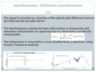 Interferometer: Michelson Interferometer
lpetit@clemson.eduVIBRATIONAL SPECTROSCOPY STUDIES OF
GLASS STRUCTURE : IR spectroscopy
43
 The signal is recorded as a function of the optical path difference between
the fixed and the movable mirror.
 The interferogram contains the basic information on frequencies and
intensities characteristic of a spectrum but in a form that is not directly
interpretable.
 The information is converted to a more familiar form, a spectrum, using
Fourier Transform methods.
 With an infrared data station, the computer acquires, processes, stores
and retrieves spectral data.
 