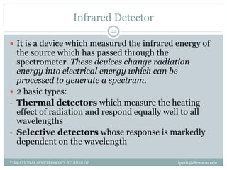 Infrared Detector
lpetit@clemson.eduVIBRATIONAL SPECTROSCOPY STUDIES OF
GLASS STRUCTURE : IR spectroscopy
44
 It is a device which measured the infrared energy of
the source which has passed through the
spectrometer. These devices change radiation
energy into electrical energy which can be
processed to generate a spectrum.
 2 basic types:
- Thermal detectors which measure the heating
effect of radiation and respond equally well to all
wavelengths
- Selective detectors whose response is markedly
dependent on the wavelength
 