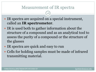 Measurement of IR spectra
lpetit@clemson.eduVIBRATIONAL SPECTROSCOPY STUDIES OF
GLASS STRUCTURE : IR spectroscopy
48
 IR spectra are acquired on a special instrument,
called an IR spectrometer.
 IR is used both to gather information about the
structure of a compound and as an analytical tool to
assess the purity of a compound or the structure of
the glasses
 IR spectra are quick and easy to run
 Cells for holding samples must be made of infrared
transmitting material.
 