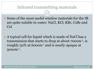 Infrared transmitting materials
lpetit@clemson.eduVIBRATIONAL SPECTROSCOPY STUDIES OF
GLASS STRUCTURE : IR spectroscopy
50
 Some of the most useful window materials for the IR
are quite soluble in water: NaCl, KCl, KBr, CsBr and
CsI
 A typical cell for liquid which is made of NaCl has a
transmission that starts to drop at about 700cm-1, is
roughly 50% at 600cm-1 and is nearly opaque at
500cm-1.
 