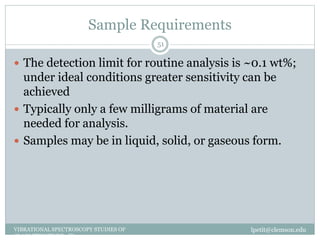 Sample Requirements
lpetit@clemson.eduVIBRATIONAL SPECTROSCOPY STUDIES OF
GLASS STRUCTURE : IR spectroscopy
51
 The detection limit for routine analysis is ~0.1 wt%;
under ideal conditions greater sensitivity can be
achieved
 Typically only a few milligrams of material are
needed for analysis.
 Samples may be in liquid, solid, or gaseous form.
 