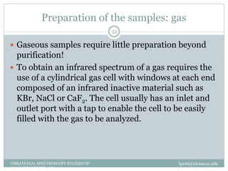 Preparation of the samples: gas
lpetit@clemson.eduVIBRATIONAL SPECTROSCOPY STUDIES OF
GLASS STRUCTURE : IR spectroscopy
52
 Gaseous samples require little preparation beyond
purification!
 To obtain an infrared spectrum of a gas requires the
use of a cylindrical gas cell with windows at each end
composed of an infrared inactive material such as
KBr, NaCl or CaF2. The cell usually has an inlet and
outlet port with a tap to enable the cell to be easily
filled with the gas to be analyzed.
 