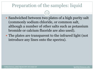 Preparation of the samples: liquid
lpetit@clemson.eduVIBRATIONAL SPECTROSCOPY STUDIES OF
GLASS STRUCTURE : IR spectroscopy
53
 Sandwiched between two plates of a high purity salt
(commonly sodium chloride, or common salt,
although a number of other salts such as potassium
bromide or calcium fluoride are also used).
 The plates are transparent to the infrared light (not
introduce any lines onto the spectra).
 