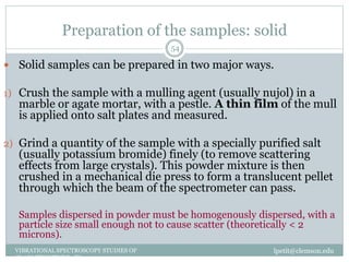 Preparation of the samples: solid
lpetit@clemson.eduVIBRATIONAL SPECTROSCOPY STUDIES OF
GLASS STRUCTURE : IR spectroscopy
54
 Solid samples can be prepared in two major ways.
1) Crush the sample with a mulling agent (usually nujol) in a
marble or agate mortar, with a pestle. A thin film of the mull
is applied onto salt plates and measured.
2) Grind a quantity of the sample with a specially purified salt
(usually potassium bromide) finely (to remove scattering
effects from large crystals). This powder mixture is then
crushed in a mechanical die press to form a translucent pellet
through which the beam of the spectrometer can pass.
Samples dispersed in powder must be homogenously dispersed, with a
particle size small enough not to cause scatter (theoretically < 2
microns).
 
